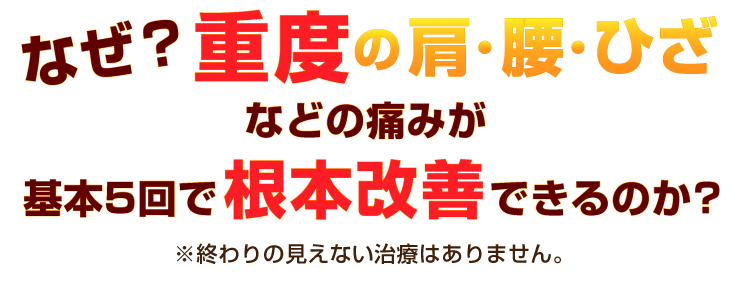 なぜ？重度の肩・腰・ひざの痛みが
基本５回で根本改善できるのか？※終わりの見えない治療はありません。